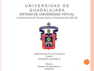 UNIVERSIDAD DE
       G UADALAJARA
  SISTEMA DE UNIVERSIDAD VIRTUAL
LICENCIATURA EN TECNOLOGÍAS E INFORMACIÓN 2011A




             Administración de recursos humanos
                          Unidad 1
                 Actividad de aprendizaje 2.

                          Alumno:
                 Alejandro Serralde Romero.
                         210219574
 