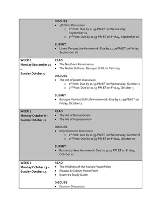 DISCUSS
 3D Films Discussion
o 1st Post: Due by 11:59 PM ET on Wednesday,
September 24
o 2nd Post: Due by 11:59 PM ET on Friday, September 26
SUBMIT
 Linear Perspective Homework: Due by 11:59 PM ET on Friday,
September 26
WEEK 6
Monday September 29
–
Sunday October 5
READ
 The Northern Renaissance
 The Noble Stillness: Baroque Still Life Painting
DISCUSS
 The Art of Death Discussion
o 1st Post: Due by 11:59 PM ET on Wednesday, October 1
o 2nd Post: Due by 11:59 PM ET on Friday, October 3
SUBMIT
 Baroque Vanitas Still-Life Homework: Due by 11:59 PM ET on
Friday, October 3
WEEK 7
Monday October 6 –
Sunday October 12
READ
 The Art of Romanticism
 The Art of Impressionism
DISCUSS
 Impressionism Discussion
o 1st Post: Due by 11:59 PM ET on Wednesday, October 8
o 2nd Post: Due by 11:59 PM ET on Friday, October 10
SUBMIT
 Romantic Hero Homework: Due by 11:59 PM ET on Friday,
October 10
WEEK 8
Monday October 13 –
Sunday October 19
READ
 The Wildness of the Fauves PowerPoint
 Picasso & Cubism PowerPoint
 Exam #2 Study Guide
DISCUSS
 Fauvism Discussion
 