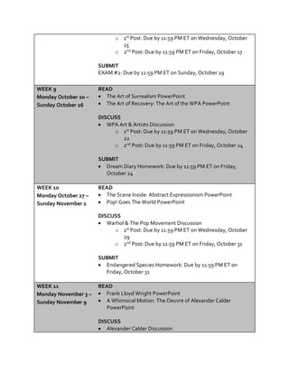 o 1st Post: Due by 11:59 PM ET on Wednesday, October
15
o 2nd Post: Due by 11:59 PM ET on Friday, October 17
SUBMIT
EXAM #2: Due by 11:59 PM ET on Sunday, October 19
WEEK 9
Monday October 20 –
Sunday October 26
READ
 The Art of Surrealism PowerPoint
 The Art of Recovery: The Art of the WPA PowerPoint
DISCUSS
 WPA Art & Artists Discussion
o 1st Post: Due by 11:59 PM ET on Wednesday, October
22
o 2nd Post: Due by 11:59 PM ET on Friday, October 24
SUBMIT
 Dream Diary Homework: Due by 11:59 PM ET on Friday,
October 24
WEEK 10
Monday October 27 –
Sunday November 2
READ
 The Scene Inside: Abstract Expressionism PowerPoint
 Pop! Goes The World PowerPoint
DISCUSS
 Warhol & The Pop Movement Discussion
o 1st Post: Due by 11:59 PM ET on Wednesday, October
29
o 2nd Post: Due by 11:59 PM ET on Friday, October 31
SUBMIT
 Endangered Species Homework: Due by 11:59 PM ET on
Friday, October 31
WEEK 11
Monday November 3 –
Sunday November 9
READ
 Frank Lloyd Wright PowerPoint
 A Whimsical Motion: The Oeuvre of Alexander Calder
PowerPoint
DISCUSS
 Alexander Calder Discussion
 
