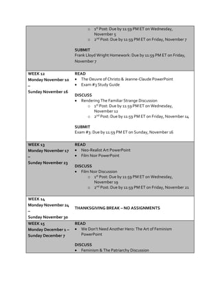 o 1st Post: Due by 11:59 PM ET on Wednesday,
November 5
o 2nd Post: Due by 11:59 PM ET on Friday, November 7
SUBMIT
Frank Lloyd Wright Homework: Due by 11:59 PM ET on Friday,
November 7
WEEK 12
Monday November 10
–
Sunday November 16
READ
 The Oeuvre of Christo & Jeanne-Claude PowerPoint
 Exam #3 Study Guide
DISCUSS
 Rendering The Familiar Strange Discussion
o 1st Post: Due by 11:59 PM ET on Wednesday,
November 12
o 2nd Post: Due by 11:59 PM ET on Friday, November 14
SUBMIT
Exam #3: Due by 11:59 PM ET on Sunday, November 16
WEEK 13
Monday November 17
–
Sunday November 23
READ
 Neo-Realist Art PowerPoint
 Film Noir PowerPoint
DISCUSS
 Film Noir Discussion
o 1st Post: Due by 11:59 PM ET on Wednesday,
November 19
o 2nd Post: Due by 11:59 PM ET on Friday, November 21
WEEK 14
Monday November 24
–
Sunday November 30
THANKSGIVING BREAK – NO ASSIGNMENTS
WEEK 15
Monday December 1 –
Sunday December 7
READ
 We Don’t Need Another Hero: The Art of Feminism
PowerPoint
DISCUSS
 Feminism & The Patriarchy Discussion
 
