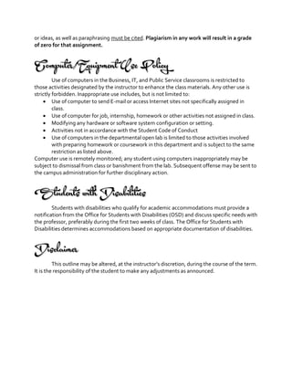 or ideas, as well as paraphrasing must be cited. Plagiarism in any work will result in a grade
of zero for that assignment.
Computer/Equipment Use Policy
Use of computers in the Business, IT, and Public Service classrooms is restricted to
those activities designated by the instructor to enhance the class materials. Any other use is
strictly forbidden. Inappropriate use includes, but is not limited to:
 Use of computer to send E-mail or access Internet sites not specifically assigned in
class.
 Use of computer for job, internship, homework or other activities not assigned in class.
 Modifying any hardware or software system configuration or setting.
 Activities not in accordance with the Student Code of Conduct
 Use of computers in the departmental open lab is limited to those activities involved
with preparing homework or coursework in this department and is subject to the same
restriction as listed above.
Computer use is remotely monitored; any student using computers inappropriately may be
subject to dismissal from class or banishment from the lab. Subsequent offense may be sent to
the campus administration for further disciplinary action.
Students with Disabilities
Students with disabilities who qualify for academic accommodations must provide a
notification from the Office for Students with Disabilities (OSD) and discuss specific needs with
the professor, preferably during the first two weeks of class. The Office for Students with
Disabilities determines accommodations based on appropriate documentation of disabilities.
Disclaimer
This outline may be altered, at the instructor’s discretion, during the course of the term.
It is the responsibility of the student to make any adjustments as announced.
 