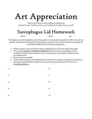 Art Appreciation
Professor Will Adams  wadams5@valenciacollege.edu
Osceola Campus – Building 2, Room 232  Tuesdays & Thursdays, 8:30 – 9:45 AM
Sarcophagus Lid Homework
Name: • Score: /40
The Egyptians used hieroglyphics and various patterns to decorate the pharaohs’ coffins. You will use
pattern and symbols that represent things that are important in your life to make a sarcophagus lid
that that resembles those of the ancient Egyptians.
1. Attach or draw in your own face on the sarcophagus lid on the reverse side of this page.
2. Then, choose at least 10 symbols or ideograms to decorate your sarcophagus lid that
symbolize things that are important to you, represent your personality, or illustrate your
accomplishments.
3. Be as creative as possible!
4. Finally, please provide a brief explanation for each of the symbols or ideograms you choose in
the spaces provided below. Please be sure to provide your explanations in the form of
complete sentences.
1.
2.
3.
4.
5.
6.
7.
8.
9.
10.
 
