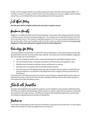 Finally, minimum page totals for any written assignment require that the written page be filled in its
entirety to count as one page. In other words, if a written assignment requires 2 pages, but the student
only writes 1.5, the student will not earn all possible points for the assignment.
Late Work Policy
No late work will be accepted without the instructor’s explicit consent.
Academic Honesty
Plagiarism is intellectual theft and will not be tolerated. Presentation of the ideas and words of others
as if they are your own work constitutes plagiarism. This includes use of material from books, the inter-
net or any other source. The student is expected to perform his or her own research and present his or
her own thoughts. Direct use of another author’s words or ideas, as well as paraphrasing must be cited.
Plagiarism in any work will result in a grade of zero for that assignment.
Technology Use Policy
Use of computers in the Business, IT, and Public Service classrooms is restricted to those activities des-
ignated by the instructor to enhance the class materials. Any other use is strictly forbidden. Inappropri-
ate use includes, but is not limited to:
• Use of computer to send E-mail or access Internet sites not specifically assigned in class.
• Use of computer for job, internship, homework or other activities not assigned in class.
• Modifying any hardware or software system configuration or setting.
• Activities not in accordance with the Student Code of Conduct
• Use of computers in the departmental open lab is limited to those activities involved with pre-
paring homework or coursework in this department and is subject to the same restriction as
listed above.
Computer use is remotely monitored; any student using computers inappropriately may be subject to
dismissal from class or banishment from the lab. Subsequent offense may be sent to the campus ad-
ministration for further disciplinary action.
Students with Disabilities
Students with disabilities who qualify for academic accommodations must provide a notification from
the Office for Students with Disabilities (OSD) and discuss specific needs with the professor, preferably
during the first two weeks of class. The Office for Students with Disabilities determines accommoda-
tions based on appropriate documentation of disabilities.
Disclaimer
This outline may be altered, at the instructor’s discretion, during the course of the term. It is the respon-
sibility of the student to make any adjustments as announced.
 
