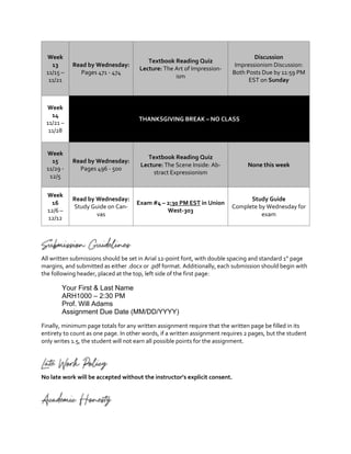 Week
13
11/15 –
11/21
Read by Wednesday:
Pages 471 - 474
Textbook Reading Quiz
Lecture: The Art of Impression-
ism
Discussion
Impressionism Discussion:
Both Posts Due by 11:59 PM
EST on Sunday
Week
14
11/21 –
11/28
THANKSGIVING BREAK – NO CLASS
Week
15
11/29 -
12/5
Read by Wednesday:
Pages 496 - 500
Textbook Reading Quiz
Lecture: The Scene Inside: Ab-
stract Expressionism
None this week
Week
16
12/6 –
12/12
Read by Wednesday:
Study Guide on Can-
vas
Exam #4 – 2:30 PM EST in Union
West-303
Study Guide
Complete by Wednesday for
exam
Submission Guidelines
All written submissions should be set in Arial 12-point font, with double spacing and standard 1” page
margins, and submitted as either .docx or .pdf format. Additionally, each submission should begin with
the following header, placed at the top, left side of the first page:
Your First & Last Name
ARH1000 – 2:30 PM
Prof. Will Adams
Assignment Due Date (MM/DD/YYYY)
Finally, minimum page totals for any written assignment require that the written page be filled in its
entirety to count as one page. In other words, if a written assignment requires 2 pages, but the student
only writes 1.5, the student will not earn all possible points for the assignment.
Late Work Policy
No late work will be accepted without the instructor’s explicit consent.
Academic Honesty
 