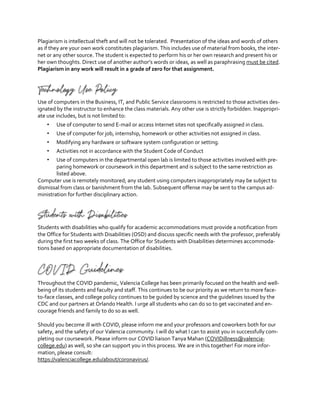 Plagiarism is intellectual theft and will not be tolerated. Presentation of the ideas and words of others
as if they are your own work constitutes plagiarism. This includes use of material from books, the inter-
net or any other source. The student is expected to perform his or her own research and present his or
her own thoughts. Direct use of another author’s words or ideas, as well as paraphrasing must be cited.
Plagiarism in any work will result in a grade of zero for that assignment.
Technology Use Policy
Use of computers in the Business, IT, and Public Service classrooms is restricted to those activities des-
ignated by the instructor to enhance the class materials. Any other use is strictly forbidden. Inappropri-
ate use includes, but is not limited to:
" Use of computer to send E-mail or access Internet sites not specifically assigned in class.
" Use of computer for job, internship, homework or other activities not assigned in class.
" Modifying any hardware or software system configuration or setting.
" Activities not in accordance with the Student Code of Conduct
" Use of computers in the departmental open lab is limited to those activities involved with pre-
paring homework or coursework in this department and is subject to the same restriction as
listed above.
Computer use is remotely monitored; any student using computers inappropriately may be subject to
dismissal from class or banishment from the lab. Subsequent offense may be sent to the campus ad-
ministration for further disciplinary action.
Students with Disabilities
Students with disabilities who qualify for academic accommodations must provide a notification from
the Office for Students with Disabilities (OSD) and discuss specific needs with the professor, preferably
during the first two weeks of class. The Office for Students with Disabilities determines accommoda-
tions based on appropriate documentation of disabilities.
COVID Guidelines
Throughout the COVID pandemic, Valencia College has been primarily focused on the health and well-
being of its students and faculty and staff. This continues to be our priority as we return to more face-
to-face classes, and college policy continues to be guided by science and the guidelines issued by the
CDC and our partners at Orlando Health. I urge all students who can do so to get vaccinated and en-
courage friends and family to do so as well.
Should you become ill with COVID, please inform me and your professors and coworkers both for our
safety, and the safety of our Valencia community. I will do what I can to assist you in successfully com-
pleting our coursework. Please inform our COVID liaison Tanya Mahan (COVIDillness@valencia-
college.edu) as well, so she can support you in this process. We are in this together! For more infor-
mation, please consult:
https://valenciacollege.edu/about/coronavirus/.
 
