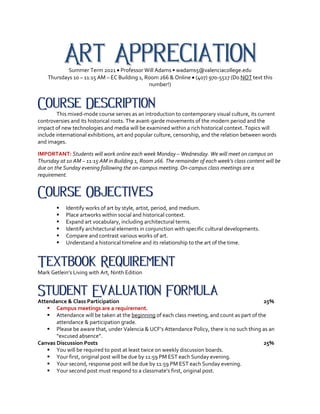 Art Appreciation
Summer Term 2021 • Professor Will Adams • wadams5@valenciacollege.edu
Thursdays 10 – 11:15 AM – EC Building 1, Room 266 & Online • (407) 970-5517 (Do NOT text this
number!)
Course Description
This mixed-mode course serves as an introduction to contemporary visual culture, its current
controversies and its historical roots. The avant-garde movements of the modern period and the
impact of new technologies and media will be examined within a rich historical context. Topics will
include international exhibitions, art and popular culture, censorship, and the relation between words
and images.
IMPORTANT: Students will work online each week Monday – Wednesday. We will meet on campus on
Thursday at 10 AM – 11:15 AM in Building 1, Room 266. The remainder of each week’s class content will be
due on the Sunday evening following the on-campus meeting. On-campus class meetings are a
requirement.
Course Objectives
§ Identify works of art by style, artist, period, and medium.
§ Place artworks within social and historical context.
§ Expand art vocabulary, including architectural terms.
§ Identify architectural elements in conjunction with specific cultural developments.
§ Compare and contrast various works of art.
§ Understand a historical timeline and its relationship to the art of the time.
Textbook Requirement
Mark Getlein’s Living with Art, Ninth Edition
Student Evaluation Formula
Attendance & Class Participation 25%
§ Campus meetings are a requirement.
§ Attendance will be taken at the beginning of each class meeting, and count as part of the
attendance & participation grade.
§ Please be aware that, under Valencia & UCF’s Attendance Policy, there is no such thing as an
“excused absence”.
Canvas Discussion Posts 25%
§ You will be required to post at least twice on weekly discussion boards.
§ Your first, original post will be due by 11:59 PM EST each Sunday evening.
§ Your second, response post will be due by 11:59 PM EST each Sunday evening.
§ Your second post must respond to a classmate’s first, original post.
 