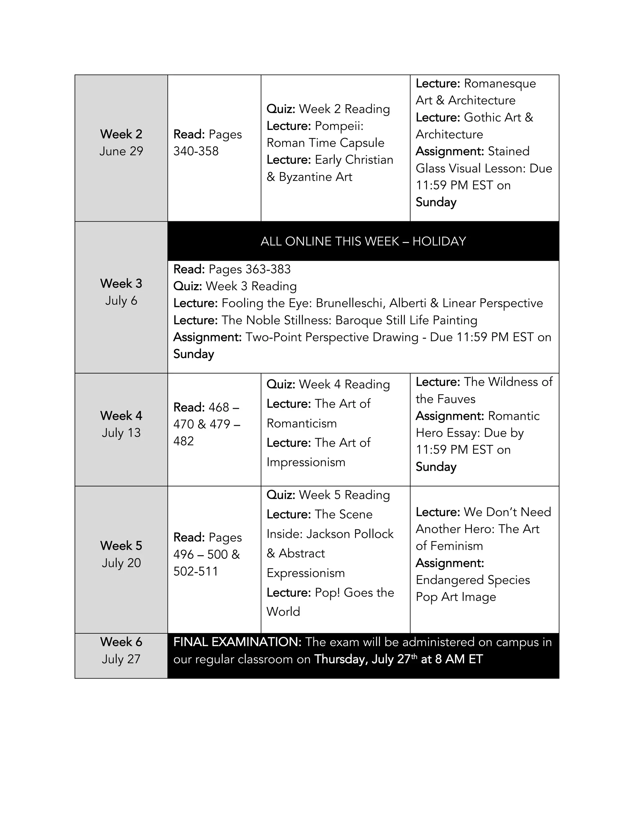 Week 2
June 29
Read: Pages
340-358
Quiz: Week 2 Reading
Lecture: Pompeii:
Roman Time Capsule
Lecture: Early Christian
& Byzantine Art
Lecture: Romanesque
Art & Architecture
Lecture: Gothic Art &
Architecture
Assignment: Stained
Glass Visual Lesson: Due
11:59 PM EST on
Sunday
Week 3
July 6
ALL ONLINE THIS WEEK – HOLIDAY
Read: Pages 363-383
Quiz: Week 3 Reading
Lecture: Fooling the Eye: Brunelleschi, Alberti & Linear Perspective
Lecture: The Noble Stillness: Baroque Still Life Painting
Assignment: Two-Point Perspective Drawing - Due 11:59 PM EST on
Sunday
Week 4
July 13
Read: 468 –
470 & 479 –
482
Quiz: Week 4 Reading
Lecture: The Art of
Romanticism
Lecture: The Art of
Impressionism
Lecture: The Wildness of
the Fauves
Assignment: Romantic
Hero Essay: Due by
11:59 PM EST on
Sunday
Week 5
July 20
Read: Pages
496 – 500 &
502-511
Quiz: Week 5 Reading
Lecture: The Scene
Inside: Jackson Pollock
& Abstract
Expressionism
Lecture: Pop! Goes the
World
Lecture: We Don’t Need
Another Hero: The Art
of Feminism
Assignment:
Endangered Species
Pop Art Image
Week 6
July 27
FINAL EXAMINATION: The exam will be administered on campus in
our regular classroom on Thursday, July 27th
at 8 AM ET
 