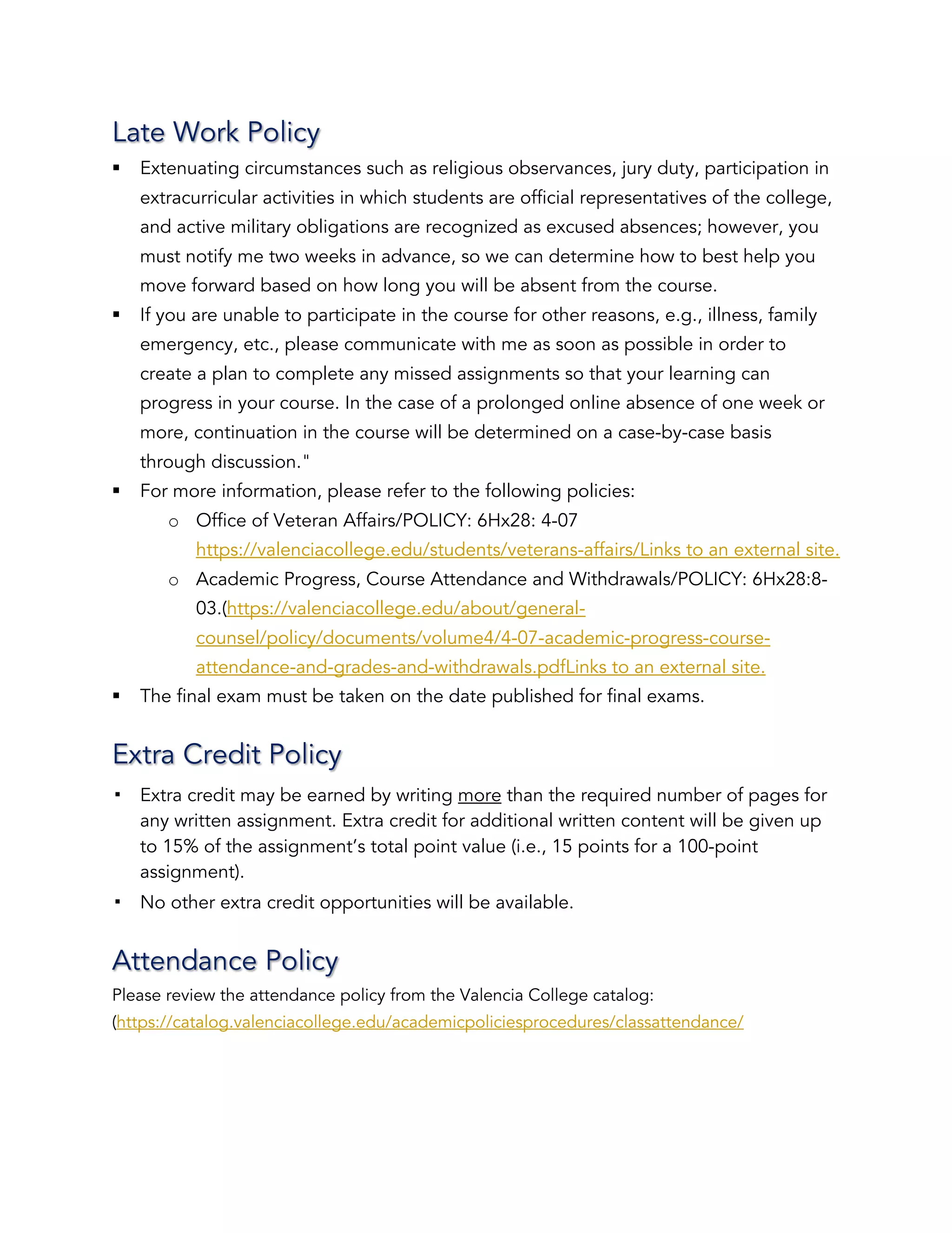 Late Work Policy
§ Extenuating circumstances such as religious observances, jury duty, participation in
extracurricular activities in which students are official representatives of the college,
and active military obligations are recognized as excused absences; however, you
must notify me two weeks in advance, so we can determine how to best help you
move forward based on how long you will be absent from the course.
§ If you are unable to participate in the course for other reasons, e.g., illness, family
emergency, etc., please communicate with me as soon as possible in order to
create a plan to complete any missed assignments so that your learning can
progress in your course. In the case of a prolonged online absence of one week or
more, continuation in the course will be determined on a case-by-case basis
through discussion."
§ For more information, please refer to the following policies:
o Office of Veteran Affairs/POLICY: 6Hx28: 4-07
https://valenciacollege.edu/students/veterans-affairs/Links to an external site.
o Academic Progress, Course Attendance and Withdrawals/POLICY: 6Hx28:8-
03.(https://valenciacollege.edu/about/general-
counsel/policy/documents/volume4/4-07-academic-progress-course-
attendance-and-grades-and-withdrawals.pdfLinks to an external site.
§ The final exam must be taken on the date published for final exams.
Extra Credit Policy
! Extra credit may be earned by writing more than the required number of pages for
any written assignment. Extra credit for additional written content will be given up
to 15% of the assignment’s total point value (i.e., 15 points for a 100-point
assignment).
! No other extra credit opportunities will be available.
Attendance Policy
Please review the attendance policy from the Valencia College catalog:
(https://catalog.valenciacollege.edu/academicpoliciesprocedures/classattendance/
 