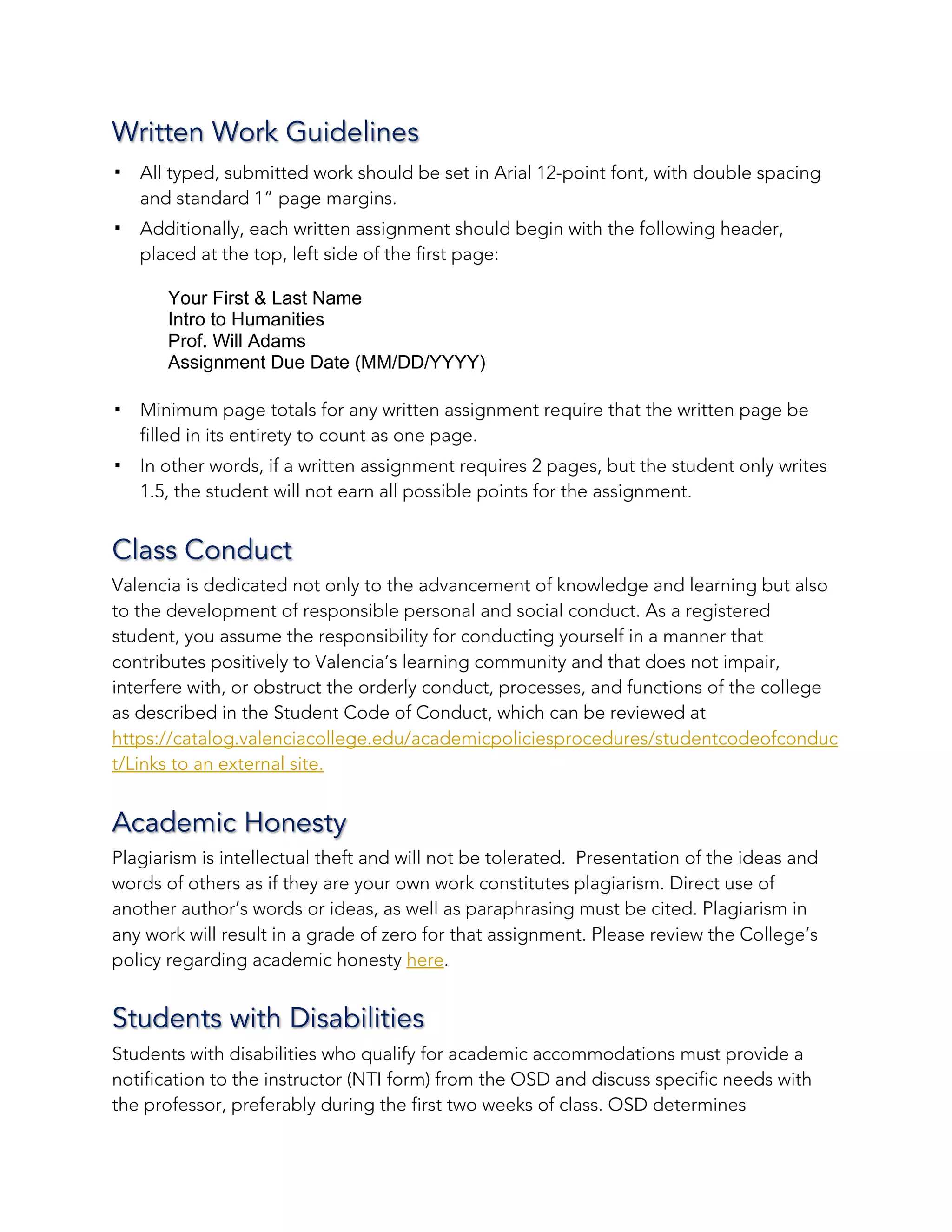 Written Work Guidelines
! All typed, submitted work should be set in Arial 12-point font, with double spacing
and standard 1” page margins.
! Additionally, each written assignment should begin with the following header,
placed at the top, left side of the first page:
Your First & Last Name
Intro to Humanities
Prof. Will Adams
Assignment Due Date (MM/DD/YYYY)
! Minimum page totals for any written assignment require that the written page be
filled in its entirety to count as one page.
! In other words, if a written assignment requires 2 pages, but the student only writes
1.5, the student will not earn all possible points for the assignment.
Class Conduct
Valencia is dedicated not only to the advancement of knowledge and learning but also
to the development of responsible personal and social conduct. As a registered
student, you assume the responsibility for conducting yourself in a manner that
contributes positively to Valencia’s learning community and that does not impair,
interfere with, or obstruct the orderly conduct, processes, and functions of the college
as described in the Student Code of Conduct, which can be reviewed at
https://catalog.valenciacollege.edu/academicpoliciesprocedures/studentcodeofconduc
t/Links to an external site.
Academic Honesty
Plagiarism is intellectual theft and will not be tolerated. Presentation of the ideas and
words of others as if they are your own work constitutes plagiarism. Direct use of
another author’s words or ideas, as well as paraphrasing must be cited. Plagiarism in
any work will result in a grade of zero for that assignment. Please review the College’s
policy regarding academic honesty here.
Students with Disabilities
Students with disabilities who qualify for academic accommodations must provide a
notification to the instructor (NTI form) from the OSD and discuss specific needs with
the professor, preferably during the first two weeks of class. OSD determines
 