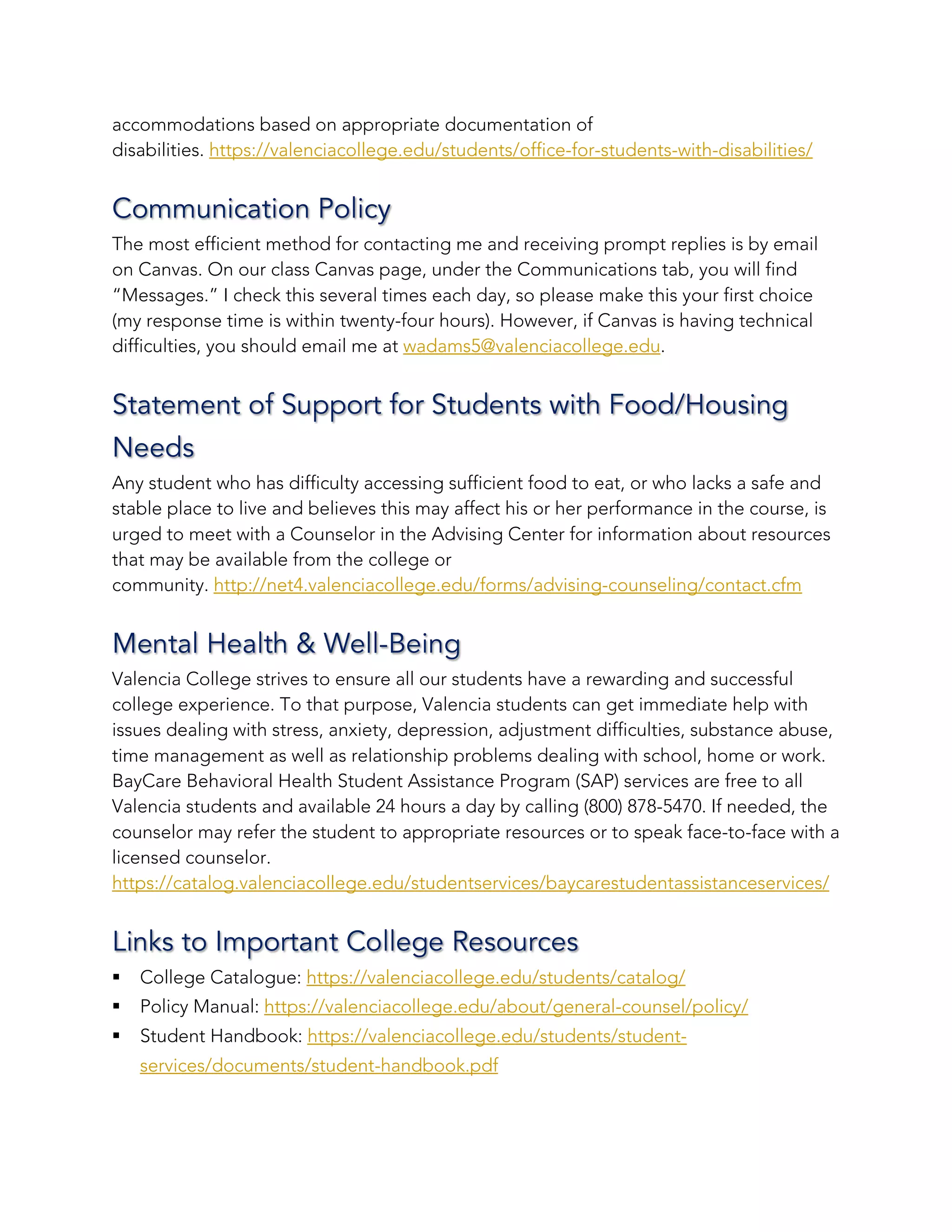 accommodations based on appropriate documentation of
disabilities. https://valenciacollege.edu/students/office-for-students-with-disabilities/
Communication Policy
The most efficient method for contacting me and receiving prompt replies is by email
on Canvas. On our class Canvas page, under the Communications tab, you will find
“Messages.” I check this several times each day, so please make this your first choice
(my response time is within twenty-four hours). However, if Canvas is having technical
difficulties, you should email me at wadams5@valenciacollege.edu.
Statement of Support for Students with Food/Housing
Needs
Any student who has difficulty accessing sufficient food to eat, or who lacks a safe and
stable place to live and believes this may affect his or her performance in the course, is
urged to meet with a Counselor in the Advising Center for information about resources
that may be available from the college or
community. http://net4.valenciacollege.edu/forms/advising-counseling/contact.cfm
Mental Health & Well-Being
Valencia College strives to ensure all our students have a rewarding and successful
college experience. To that purpose, Valencia students can get immediate help with
issues dealing with stress, anxiety, depression, adjustment difficulties, substance abuse,
time management as well as relationship problems dealing with school, home or work.
BayCare Behavioral Health Student Assistance Program (SAP) services are free to all
Valencia students and available 24 hours a day by calling (800) 878-5470. If needed, the
counselor may refer the student to appropriate resources or to speak face-to-face with a
licensed counselor.
https://catalog.valenciacollege.edu/studentservices/baycarestudentassistanceservices/
Links to Important College Resources
§ College Catalogue: https://valenciacollege.edu/students/catalog/
§ Policy Manual: https://valenciacollege.edu/about/general-counsel/policy/
§ Student Handbook: https://valenciacollege.edu/students/student-
services/documents/student-handbook.pdf
 