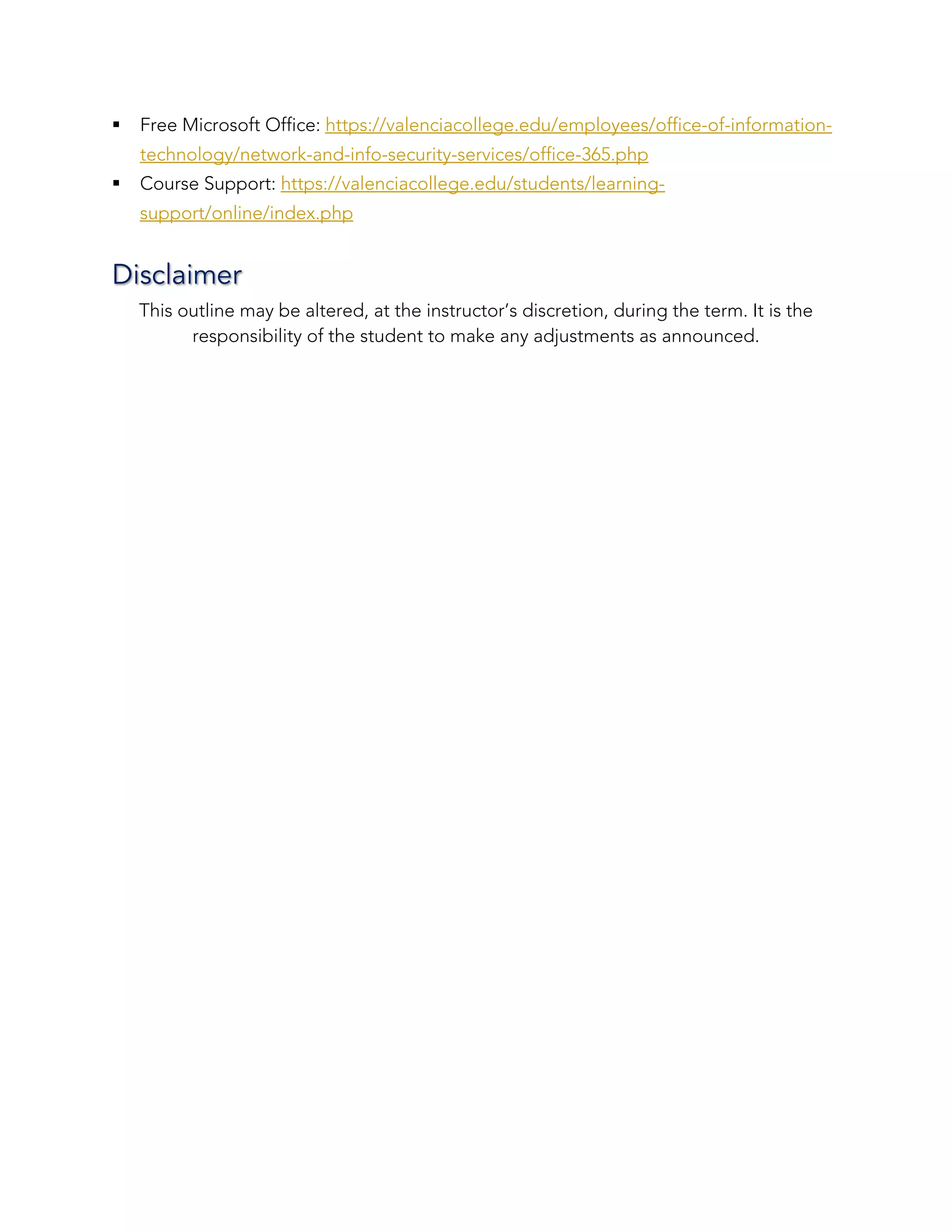 § Free Microsoft Office: https://valenciacollege.edu/employees/office-of-information-
technology/network-and-info-security-services/office-365.php
§ Course Support: https://valenciacollege.edu/students/learning-
support/online/index.php
Disclaimer
This outline may be altered, at the instructor’s discretion, during the term. It is the
responsibility of the student to make any adjustments as announced.
 