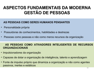 AASSPPEECCTTOOSS FFUUNNDDAAMMEENNTTAAIISS DDAA MMOODDEERRNNAA 
GGEESSTTÃÃOO DDEE PPEESSSSOOAASS 
AS PESSOAS COMO SERES HUMANOS PENSANTES 
• Personalidade própria 
• Possuidoras de conhecimentos, habilidades e destrezas 
• Pessoas como pessoas e não como meros recursos da organização 
AS PESSOAS COMO ATIVADORES INTELIGENTES DE RECURSOS 
ORGANIZACIONAIS 
• Impulsionadores da organização 
• Capazes de dotar a organização de inteligência, talento e aprendizagem 
• Fonte de impulso próprio que dinamiza a organização e não como agentes 
passivos, inertes e estáticos 
18 
 