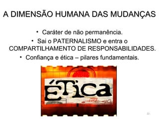 AA DDIIMMEENNSSÃÃOO HHUUMMAANNAA DDAASS MMUUDDAANNÇÇAASS 
• Caráter de não permanência. 
• Sai o PATERNALISMO e entra o 
COMPARTILHAMENTO DE RESPONSABILIDADES. 
• Confiança e ética – pilares fundamentais. 
22 
 