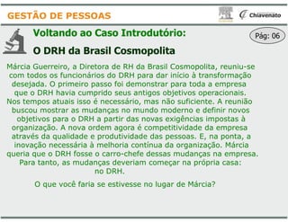 Voltando ao Caso Introdutório
O DRH da Brasil Cosmopolita
Márcia Guerreiro, a Diretora de RH da Brasil Cosmopolita, reuniu
com todos os funcionários do DRH para dar início à transformação
desejada. O primeiro passo foi demonstrar para toda a empresa
que o DRH havia cumprido seus antigos objetivos operacionais.
Nos tempos atuais isso é necessário, mas não suficiente. A reunião
buscou mostrar as mudanças no mundo moderno e definir novos
GESTÃO DE PESSOAS
buscou mostrar as mudanças no mundo moderno e definir novos
objetivos para o DRH a partir das novas exigências impostas à
organização. A nova ordem agora é competitividade da empresa
através da qualidade e produtividade das pessoas. E, na ponta, a
inovação necessária à melhoria contínua da organização. Márcia
queria que o DRH fosse o carro-chefe dessas mudanças na empresa.
Para tanto, as mudanças deveriam começar na própria casa:
no DRH.
O que você faria se estivesse no lugar de Márcia?
Introdutório:
Cosmopolita
Márcia Guerreiro, a Diretora de RH da Brasil Cosmopolita, reuniu-se
com todos os funcionários do DRH para dar início à transformação
desejada. O primeiro passo foi demonstrar para toda a empresa
que o DRH havia cumprido seus antigos objetivos operacionais.
Nos tempos atuais isso é necessário, mas não suficiente. A reunião
buscou mostrar as mudanças no mundo moderno e definir novos
Pág: 06
buscou mostrar as mudanças no mundo moderno e definir novos
objetivos para o DRH a partir das novas exigências impostas à
organização. A nova ordem agora é competitividade da empresa
através da qualidade e produtividade das pessoas. E, na ponta, a
inovação necessária à melhoria contínua da organização. Márcia
chefe dessas mudanças na empresa.
Para tanto, as mudanças deveriam começar na própria casa:
O que você faria se estivesse no lugar de Márcia?
 