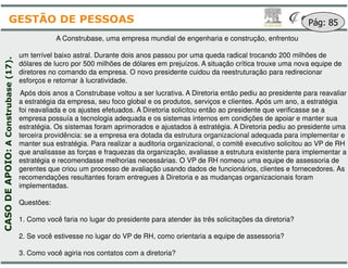 A Construbase, uma empresa mundial
um terrível baixo astral. Durante dois anos passou
dólares de lucro por 500 milhões de dólares em prejuízos
diretores no comando da empresa. O novo presidente
esforços e retornar à lucratividade.
Após dois anos a Construbase voltou a ser lucrativa
a estratégia da empresa, seu foco global e os produtos
foi reavaliada e os ajustes efetuados. A Diretoria solicitou
empresa possuía a tecnologia adequada e os sistemas
estratégia. Os sistemas foram aprimorados e ajustados
terceira providência: se a empresa era dotada da
Construbase(17).
GESTÃO DE PESSOAS
terceira providência: se a empresa era dotada da
manter sua estratégia. Para realizar a auditoria organizacional
que analisasse as forças e fraquezas da organização
estratégia e recomendasse melhorias necessárias
gerentes que criou um processo de avaliação usando
recomendações resultantes foram entregues à Diretoria
implementadas.
Questões:
1. Como você faria no lugar do presidente para atender
2. Se você estivesse no lugar do VP de RH, como
3. Como você agiria nos contatos com a diretoria?
CASODEAPOIO:AConstrubase
mundial de engenharia e construção, enfrentou
passou por uma queda radical trocando 200 milhões de
prejuízos. A situação crítica trouxe uma nova equipe de
presidente cuidou da reestruturação para redirecionar
lucrativa. A Diretoria então pediu ao presidente para reavaliar
produtos, serviços e clientes. Após um ano, a estratégia
solicitou então ao presidente que verificasse se a
sistemas internos em condições de apoiar e manter sua
ajustados à estratégia. A Diretoria pediu ao presidente uma
estrutura organizacional adequada para implementar e
Pág: 85
estrutura organizacional adequada para implementar e
organizacional, o comitê executivo solicitou ao VP de RH
organização, avaliasse a estrutura existente para implementar a
necessárias. O VP de RH nomeou uma equipe de assessoria de
usando dados de funcionários, clientes e fornecedores. As
Diretoria e as mudanças organizacionais foram
atender às três solicitações da diretoria?
como orientaria a equipe de assessoria?
?
 