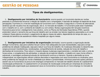 Tipos de desligamentos
1. Desligamento por iniciativa do funcionário
pessoais ou profissionais encerrar a relação de trabalho com o
percepções. A primeira é o nível de insatisfação do funcionário
atrativas que ele visualiza fora da organização, isto é, no mercado
com o trabalho em si, com o ambiente de trabalho ou com ambos.
financeiros para tornar o desligamento mais atrativo, como os
pretendem reduzir o tamanho de sua força de trabalho sem se
unilateral. Esses planos envolvem o pagamento de alguns meses
extensão do benefício de assistência médico-hospitalar por alguns
GESTÃO DE PESSOAS
2. Desligamento por iniciativa da organização
desligar funcionários, seja para substituí-los por outros mais adequados
problemas de seleção inadequada, seja para reduzir sua força
cargos provocam transferências, recolocações, compartilhamento
demissões de funcionários. Para reduzir o impacto dessas mudanças
horas extras, o congelamento de admissões, a redução da jornada
sobretudo, a reciclagem profissional através do treinamento contínuo
indispensável, as organizações utilizam critérios discutidos e
evitar problemas de redução do moral e fidelidade que afetam
assistir aos ex-funcionários na procura de empregos comparáveis
(recolocação profissional). O outplacement é um processo de
contratadas pela organização que assessoram seus ex-funcionários
trabalho.
desligamentos.
: ocorre quando um funcionário decide por razões
com o empregador. A decisão de desligar-se depende de duas
funcionário com o trabalho. A segunda é o número de alternativas
mercado de trabalho. O funcionário pode estar insatisfeito
com ambos. Muitas organizações têm lançado incentivos
os Planos de Demissão Espontânea (PDE), quando
se enredar nos fatores negativos associados a um corte
meses de salário, dependendo do tempo de casa, e a
alguns meses.
organização (demissão): ocorre quando a organização decide
adequados às suas necessidades, seja para corrigir
força de trabalho. As mudanças efetuadas no desenho dos
compartilhamento de tarefas, redução de horas de trabalho e
mudanças organizacionais, o remédio tem sido o corte de
jornada de trabalho, o trabalho em casa (home office) e,
contínuo e intensivo. Quando a demissão se torna
e negociados com seus funcionários ou sindicatos, para
afetam a produtividade, minimizar possíveis ações judiciais e
comparáveis no mercado de trabalho através do outplacement
de recolocação conduzido por empresas de consultoria
funcionários na busca de um novo emprego no mercado de
 