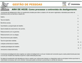 ARH DE HOJE: Como processar
A entrevista de desligamento utiliza um questionário simples para obter os dados a fim de serem registrados e tabulados para
estatísticas sobre as opiniões a respeito de:
Salário.
Tipo de trabalho.
Benefícios sociais.
Quantidade ou programação de trabalho.
Oportunidades de crescimento e de carreira.
Relacionamento com os gerentes.
GESTÃO DE PESSOAS
Relacionamento com os gerentes.
Relacionamento com os colegas.
Reconhecimento pelo trabalho.
Tipo de supervisão recebida.
ondições ambientais de trabalho.
ondições psicológicas de trabalho.
reinamento e desenvolvimento.
A entrevista de desligamento deve registrar as razões do desligamento: se foi por iniciativa do funcionário (qual a razão pre
ou se foi por iniciativa da empresa (e qual foi a razão oferecida para isso).
Os dados do questionário são tabulados por área ou seção e por motivos para oferecer um diagnóstico sobre os principais motiv
rotatividade na empresa, bem como oferecer meios para ações corretivas ou preventivas no sentido de reduzi
processar a entrevista de desligamento
A entrevista de desligamento utiliza um questionário simples para obter os dados a fim de serem registrados e tabulados para efeito de
1.
2.
3.
4.
5.
6.
GESTÃO DE PESSOAS
7.
8.
9.
10. C
11. C
12. T
A entrevista de desligamento deve registrar as razões do desligamento: se foi por iniciativa do funcionário (qual a razão predominante para isso)
ou se foi por iniciativa da empresa (e qual foi a razão oferecida para isso).
Os dados do questionário são tabulados por área ou seção e por motivos para oferecer um diagnóstico sobre os principais motivos que levam à
rotatividade na empresa, bem como oferecer meios para ações corretivas ou preventivas no sentido de reduzi-la.
 