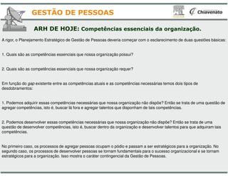 A rigor, o Planejamento Estratégico de Gestão de Pessoas deveria
1. Quais são as competências essenciais que nossa organização
2. Quais são as competências essenciais que nossa organização
Em função do gap existente entre as competências atuais e as
desdobramentos:
ARH DE HOJE: Competências
GESTÃO DE PESSOAS
desdobramentos:
1. Podemos adquirir essas competências necessárias que nossa
agregar competências, isto é, buscar lá fora e agregar talentos
2. Podemos desenvolver essas competências necessárias que
questão de desenvolver competências, isto é, buscar dentro da
competências.
No primeiro caso, os processos de agregar pessoas ocupam o
segundo caso, os processos de desenvolver pessoas se tornam
estratégicos para a organização. Isso mostra o caráter contingencial
deveria começar com o esclarecimento de duas questões básicas:
organização possui?
organização requer?
e as competências necessárias temos dois tipos de
Competências essenciais da organização.
nossa organização não dispõe? Então se trata de uma questão de
que disponham de tais competências.
nossa organização não dispõe? Então se trata de uma
da organização e desenvolver talentos para que adquiram tais
o pódio e passam a ser estratégicos para a organização. No
tornam fundamentais para o sucesso organizacional e se tornam
contingencial da Gestão de Pessoas.
 