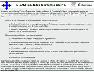 DICAS: Resultados do processo
A pesquisa conduzida pelo Progep – Programa de Estudos em Gestão de Pessoas da Fundação Instituto de Administração que
congrega professores da Faculdade de Economia, Administração e Contabilidade da Universidade de São Paulo
que os princípios mais relevantes que deverão orientar o modelo de gestão de pessoas nos próximos cinco anos são os seguintes
(22):
1.Nos aspectos considerados de altíssima relevância figuram duas diretrizes:
a.Gestão de RH contribuindo com o negócio da empresa
organizações e é avaliado como de média complexidade.
a.Gestão por competências. Outro esforço em que as organizações se encontram menos ajustadas, apesar de ser
avaliado como de média complexidade.
1.Nos aspectos considerados muito importantes estão:
a.Comprometimento das pessoas com os objetivos organizacionais.
a.Gestão do conhecimento. Pouco aplicada e considerada de alta complexidade. Poucos profissionais sabem qual é
exatamente o papel do RH frente ao desafio de implementá
a.Criatividade e inovação contínuas no trabalho.
a.Modelo de gestão múltiplo envolvendo diferentes vínculos de trabalho (pessoal permanente, pessoal temporário,
pessoal de terceiros).
a.Auto-desenvolvimento das pessoas.
Os profissionais consultados pela pesquisa indicam que o processo de reflexão sobre o papel da área de RH deve tornar
prática permanente. Além disso, a gestão estratégica de RH terá papel prioritário. Para tanto, é essencial que a área tenha e
atribuições a função de criar as condições necessárias para que não só o corpo gerencial, mas também os especialistas de RH
estejam engajados na formulação e implantação da estratégia da empresa. Atuar com foco em talentos e não a partir de política
outra tendência estratégica, ao lado do apoio aos processos de mudança cultural indispensáveis no momento atual vivido pela m
parte das empresas (23).
processo seletivo.
Programa de Estudos em Gestão de Pessoas da Fundação Instituto de Administração que
congrega professores da Faculdade de Economia, Administração e Contabilidade da Universidade de São Paulo – FEA-USP – mostra
que os princípios mais relevantes que deverão orientar o modelo de gestão de pessoas nos próximos cinco anos são os seguintes
Nos aspectos considerados de altíssima relevância figuram duas diretrizes:
Gestão de RH contribuindo com o negócio da empresa. Trata-se de um esforço que já vem sendo aplicado em muitas
organizações e é avaliado como de média complexidade.
. Outro esforço em que as organizações se encontram menos ajustadas, apesar de ser
Comprometimento das pessoas com os objetivos organizacionais.
Gestão do conhecimento. Pouco aplicada e considerada de alta complexidade. Poucos profissionais sabem qual é
exatamente o papel do RH frente ao desafio de implementá-la.
Modelo de gestão múltiplo envolvendo diferentes vínculos de trabalho (pessoal permanente, pessoal temporário,
Os profissionais consultados pela pesquisa indicam que o processo de reflexão sobre o papel da área de RH deve tornar-se uma
prática permanente. Além disso, a gestão estratégica de RH terá papel prioritário. Para tanto, é essencial que a área tenha entre suas
atribuições a função de criar as condições necessárias para que não só o corpo gerencial, mas também os especialistas de RH
estejam engajados na formulação e implantação da estratégia da empresa. Atuar com foco em talentos e não a partir de políticas é
outra tendência estratégica, ao lado do apoio aos processos de mudança cultural indispensáveis no momento atual vivido pela maior
 
