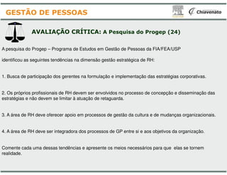 AVALIAÇÃO CRÍTICA: A Pesquisa
A pesquisa do Progep – Programa de Estudos em Gestão de Pessoas da FIA/FEA/USP
identificou as seguintes tendências na dimensão gestão estratégica de RH:
1. Busca de participação dos gerentes na formulação e implementação das estratégias corporativas.
GESTÃO DE PESSOAS
2. Os próprios profissionais de RH devem ser envolvidos no processo de concepção e disseminação das
estratégias e não devem se limitar à atuação de retaguarda.
3. A área de RH deve oferecer apoio em processos de gestão da cultura e de mudanças organizacionais.
4. A área de RH deve ser integradora dos processos de GP entre si e aos objetivos da organização.
Comente cada uma dessas tendências e apresente os meios necessários para que elas se tornem
realidade.
Pesquisa do Progep (24)
Programa de Estudos em Gestão de Pessoas da FIA/FEA/USP
identificou as seguintes tendências na dimensão gestão estratégica de RH:
. Busca de participação dos gerentes na formulação e implementação das estratégias corporativas.
. Os próprios profissionais de RH devem ser envolvidos no processo de concepção e disseminação das
estratégias e não devem se limitar à atuação de retaguarda.
. A área de RH deve oferecer apoio em processos de gestão da cultura e de mudanças organizacionais.
. A área de RH deve ser integradora dos processos de GP entre si e aos objetivos da organização.
Comente cada uma dessas tendências e apresente os meios necessários para que elas se tornem
 