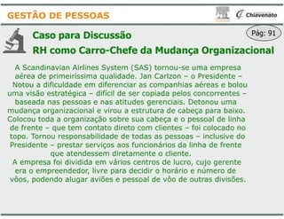 Caso para Discussão
RH como Carro-Chefe da
A Scandinavian Airlines System (SAS) tornou
aérea de primeiríssima qualidade. Jan Carlzon
Notou a dificuldade em diferenciar as companhias aéreas e bolou
uma visão estratégica – difícil de ser copiada pelos concorrentes
baseada nas pessoas e nas atitudes gerenciais. Detonou uma
mudança organizacional e virou a estrutura de cabeça para baixo.
GESTÃO DE PESSOAS
mudança organizacional e virou a estrutura de cabeça para baixo.
Colocou toda a organização sobre sua cabeça e o pessoal de linha
de frente – que tem contato direto com clientes
topo. Tornou responsabilidade de todas as pessoas
Presidente – prestar serviços aos funcionários da linha de frente
que atendessem diretamente o cliente.
A empresa foi dividida em vários centros de lucro, cujo gerente
era o empreendedor, livre para decidir o horário e número de
vôos, podendo alugar aviões e pessoal de vôo de outras divisões.
da Mudança Organizacional
A Scandinavian Airlines System (SAS) tornou-se uma empresa
aérea de primeiríssima qualidade. Jan Carlzon – o Presidente –
Notou a dificuldade em diferenciar as companhias aéreas e bolou
difícil de ser copiada pelos concorrentes –
baseada nas pessoas e nas atitudes gerenciais. Detonou uma
mudança organizacional e virou a estrutura de cabeça para baixo.
Pág: 91
mudança organizacional e virou a estrutura de cabeça para baixo.
Colocou toda a organização sobre sua cabeça e o pessoal de linha
que tem contato direto com clientes – foi colocado no
topo. Tornou responsabilidade de todas as pessoas – inclusive do
prestar serviços aos funcionários da linha de frente
que atendessem diretamente o cliente.
A empresa foi dividida em vários centros de lucro, cujo gerente
era o empreendedor, livre para decidir o horário e número de
vôos, podendo alugar aviões e pessoal de vôo de outras divisões.
 