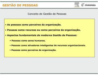 Conceito de Gestão
• As pessoas como parceiros da organização.
• Pessoas como recursos ou como parceiros da organização.
• Aspectos fundamentais da moderna Gestão de Pessoas:
GESTÃO DE PESSOAS
• Pessoas como seres humanos.
• Pessoas como ativadores inteligentes de recursos organizacionais.
• Pessoas como parceiros da organização.
Gestão de Pessoas
As pessoas como parceiros da organização.
Pessoas como recursos ou como parceiros da organização.
Aspectos fundamentais da moderna Gestão de Pessoas:
Pessoas como ativadores inteligentes de recursos organizacionais.
Pessoas como parceiros da organização.
 
