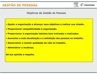 Objetivos da Gestão
• Ajudar a organização a alcançar seus objetivos e realizar sua missão.
• Proporcionar competitividade à organização.
• Proporcionar à organização talentos bem treinados e motivados.
GESTÃO DE PESSOAS
• Aumentar a auto-atualização e a satisfação das pessoas no trabalho.
• Desenvolver e manter qualidade de vida no trabalho.
• Administrar a mudança.
Dê sua opinião a respeito.
Gestão de Pessoas
Ajudar a organização a alcançar seus objetivos e realizar sua missão.
Proporcionar competitividade à organização.
Proporcionar à organização talentos bem treinados e motivados.
atualização e a satisfação das pessoas no trabalho.
Desenvolver e manter qualidade de vida no trabalho.
 