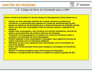 Como membro da Society for Human Resource Management comprometo
• Manter os mais elevados padrões de conduta pessoal e profissional.
• Incentivar o crescimento das pessoas no campo da administração de RH.
• Apoiar os objetivos da Sociedade para o desenvolvimento da profissão de RH.
• Fazer com que meu empregador trate de maneira aberta e eqüitativa as
pessoas.
• Ajudar meu empregador a ser lucrativo em termos monetários, através do
apoio e encorajamento de práticas eficazes de emprego.
• Transmitir aos empregados e ao público um senso de confiança sobre a
1.4: Código de ética da Sociedade para a ARH
GESTÃO DE PESSOAS
• Transmitir aos empregados e ao público um senso de confiança sobre a
conduta e as intenções de meu empregador.
• Manter lealdade a meu empregador e perseguir seus objetivos através de
meios coerentes com os interesses públicos.
• Obedecer às leis e aos regulamentos relacionados com as atividades de
meu empregador.
• Evitar usar minha posição oficial para assegurar privilégios ou benefícios
pessoais.
• Manter a confidencialidade sobre informações privilegiadas.
• Melhorar a compreensão do público a respeito do papel da gestão de RH.
Como membro da Society for Human Resource Management comprometo-me a:
Manter os mais elevados padrões de conduta pessoal e profissional.
Incentivar o crescimento das pessoas no campo da administração de RH.
Apoiar os objetivos da Sociedade para o desenvolvimento da profissão de RH.
Fazer com que meu empregador trate de maneira aberta e eqüitativa as
Ajudar meu empregador a ser lucrativo em termos monetários, através do
apoio e encorajamento de práticas eficazes de emprego.
Transmitir aos empregados e ao público um senso de confiança sobre a
: Código de ética da Sociedade para a ARH
Transmitir aos empregados e ao público um senso de confiança sobre a
conduta e as intenções de meu empregador.
Manter lealdade a meu empregador e perseguir seus objetivos através de
meios coerentes com os interesses públicos.
Obedecer às leis e aos regulamentos relacionados com as atividades de
Evitar usar minha posição oficial para assegurar privilégios ou benefícios
Manter a confidencialidade sobre informações privilegiadas.
Melhorar a compreensão do público a respeito do papel da gestão de RH.
 
