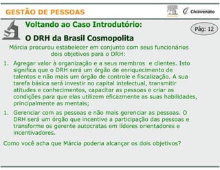 Voltando ao Caso Introdutório
O DRH da Brasil Cosmopolita
Márcia procurou estabelecer em conjunto com seus funcionários
dois objetivos para o DRH:
1. Agregar valor à organização e a seus membros e clientes. Isto
significa que o DRH será um órgão de enriquecimento de
talentos e não mais um órgão de controle e fiscalização. A sua
tarefa básica será investir no capital intelectual, transmitir
GESTÃO DE PESSOAS
tarefa básica será investir no capital intelectual, transmitir
atitudes e conhecimentos, capacitar as pessoas e criar as
condições para que elas utilizem eficazmente as suas habilidades,
principalmente as mentais;
1. Gerenciar com as pessoas e não mais gerenciar as pessoas. O
DRH será um órgão que incentive a participação das pessoas e
transforme os gerente autocratas em líderes orientadores e
incentivadores.
Como você acha que Márcia poderia alcançar os dois objetivos?
Introdutório:
Cosmopolita
Márcia procurou estabelecer em conjunto com seus funcionários
dois objetivos para o DRH:
Agregar valor à organização e a seus membros e clientes. Isto
significa que o DRH será um órgão de enriquecimento de
talentos e não mais um órgão de controle e fiscalização. A sua
tarefa básica será investir no capital intelectual, transmitir
Pág: 12
tarefa básica será investir no capital intelectual, transmitir
atitudes e conhecimentos, capacitar as pessoas e criar as
condições para que elas utilizem eficazmente as suas habilidades,
Gerenciar com as pessoas e não mais gerenciar as pessoas. O
DRH será um órgão que incentive a participação das pessoas e
transforme os gerente autocratas em líderes orientadores e
Como você acha que Márcia poderia alcançar os dois objetivos?
 