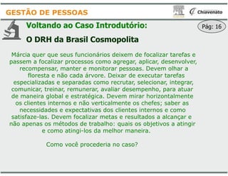 Voltando ao Caso Introdutório:
O DRH da Brasil Cosmopolita
Márcia quer que seus funcionários deixem de focalizar tarefas e
passem a focalizar processos como agregar, aplicar, desenvolver,
recompensar, manter e monitorar pessoas. Devem olhar a
floresta e não cada árvore. Deixar de executar tarefas
especializadas e separadas como recrutar, selecionar, integrar,
comunicar, treinar, remunerar, avaliar desempenho, para atuar
GESTÃO DE PESSOAS
comunicar, treinar, remunerar, avaliar desempenho, para atuar
de maneira global e estratégica. Devem mirar horizontalmente
os clientes internos e não verticalmente os chefes; saber as
necessidades e expectativas dos clientes internos e como
satisfaze-las. Devem focalizar metas e resultados a alcançar e
não apenas os métodos de trabalho: quais os objetivos a atingir
e como atingi-los da melhor maneira.
Como você procederia no caso?
Voltando ao Caso Introdutório:
O DRH da Brasil Cosmopolita
Márcia quer que seus funcionários deixem de focalizar tarefas e
passem a focalizar processos como agregar, aplicar, desenvolver,
recompensar, manter e monitorar pessoas. Devem olhar a
floresta e não cada árvore. Deixar de executar tarefas
especializadas e separadas como recrutar, selecionar, integrar,
comunicar, treinar, remunerar, avaliar desempenho, para atuar
Pág: 16
comunicar, treinar, remunerar, avaliar desempenho, para atuar
de maneira global e estratégica. Devem mirar horizontalmente
os clientes internos e não verticalmente os chefes; saber as
necessidades e expectativas dos clientes internos e como
las. Devem focalizar metas e resultados a alcançar e
não apenas os métodos de trabalho: quais os objetivos a atingir
los da melhor maneira.
Como você procederia no caso?
 
