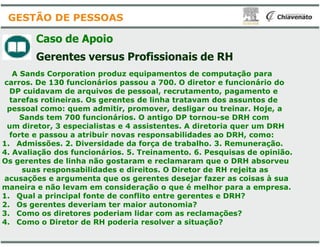 Caso de Apoio
Gerentes versus Profissionais
A Sands Corporation produz equipamentos
carros. De 130 funcionários passou a 700
DP cuidavam de arquivos de pessoal,
tarefas rotineiras. Os gerentes de linha
pessoal como: quem admitir, promover
Sands tem 700 funcionários. O antigo
um diretor, 3 especialistas e 4 assistentes
GESTÃO DE PESSOAS
um diretor, 3 especialistas e 4 assistentes
forte e passou a atribuir novas responsabilidades
1. Admissões. 2. Diversidade da força
4. Avaliação dos funcionários. 5. Treinamento
Os gerentes de linha não gostaram e reclamaram
suas responsabilidades e direitos. O
acusações e argumenta que os gerentes
maneira e não levam em consideração
1. Qual a principal fonte de conflito entre
2. Os gerentes deveriam ter maior autonomia
3. Como os diretores poderiam lidar com as
4. Como o Diretor de RH poderia resolver a
Profissionais de RH
equipamentos de computação para
700. O diretor e funcionário do
, recrutamento, pagamento e
linha tratavam dos assuntos de
promover, desligar ou treinar. Hoje, a
antigo DP tornou-se DRH com
assistentes. A diretoria quer um DRHassistentes. A diretoria quer um DRH
responsabilidades ao DRH, como:
de trabalho. 3. Remuneração.
Treinamento. 6. Pesquisas de opinião.
reclamaram que o DRH absorveu
. O Diretor de RH rejeita as
gerentes desejar fazer as coisas à sua
o que é melhor para a empresa.
entre gerentes e DRH?
autonomia?
com as reclamações?
resolver a situação?
 
