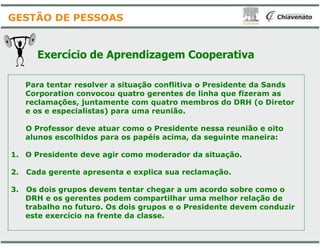 Exercício de Aprendizagem
Para tentar resolver a situação conflitiva o Presidente da Sands
Corporation convocou quatro gerentes de linha que fizeram as
reclamações, juntamente com quatro membros do DRH (o Diretor
e os e especialistas) para uma reunião.
GESTÃO DE PESSOAS
O Professor deve atuar como o Presidente nessa reunião e oito
alunos escolhidos para os papéis acima, da seguinte maneira:
1. O Presidente deve agir como moderador da situação.
2. Cada gerente apresenta e explica sua reclamação.
3. Os dois grupos devem tentar chegar a um acordo sobre como o
DRH e os gerentes podem compartilhar uma melhor relação de
trabalho no futuro. Os dois grupos e o Presidente devem conduzir
este exercício na frente da classe.
Aprendizagem Cooperativa
Para tentar resolver a situação conflitiva o Presidente da Sands
Corporation convocou quatro gerentes de linha que fizeram as
reclamações, juntamente com quatro membros do DRH (o Diretor
e os e especialistas) para uma reunião.
O Professor deve atuar como o Presidente nessa reunião e oito
alunos escolhidos para os papéis acima, da seguinte maneira:
O Presidente deve agir como moderador da situação.
. Cada gerente apresenta e explica sua reclamação.
. Os dois grupos devem tentar chegar a um acordo sobre como o
DRH e os gerentes podem compartilhar uma melhor relação de
trabalho no futuro. Os dois grupos e o Presidente devem conduzir
este exercício na frente da classe.
 