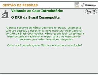 Voltando ao Caso Introdutório
O DRH da Brasil Cosmopolita
O passo seguinte de Márcia Guerreiro foi traçar, juntamente
com seu pessoal, o desenho da nova estrutura organizacional
do DRH da Brasil Cosmopolita. Márcia queria fugir da estrutura
hierarquizada e tradicional e migrar para uma estrutura de
GESTÃO DE PESSOAS
hierarquizada e tradicional e migrar para uma estrutura de
processos com redes de equipes integradas.
Como você poderia ajudar Márcia a encontrar uma solução?
Introdutório:
Cosmopolita
O passo seguinte de Márcia Guerreiro foi traçar, juntamente
com seu pessoal, o desenho da nova estrutura organizacional
do DRH da Brasil Cosmopolita. Márcia queria fugir da estrutura
hierarquizada e tradicional e migrar para uma estrutura de
Pág: 22
hierarquizada e tradicional e migrar para uma estrutura de
processos com redes de equipes integradas.
Como você poderia ajudar Márcia a encontrar uma solução?
 