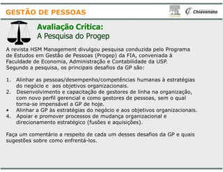 Avaliação Crítica:
A Pesquisa do Progep
A revista HSM Management divulgou pesquisa conduzida pelo Programa
de Estudos em Gestão de Pessoas (Progep) da FIA, conveniada à
Faculdade de Economia, Administração e Contabilidade da USP.
Segundo a pesquisa, os principais desafios da GP são:
1. Alinhar as pessoas/desempenho/competências humanas à estratégias
do negócio e aos objetivos organizacionais.
GESTÃO DE PESSOAS
do negócio e aos objetivos organizacionais.
2. Desenvolvimento e capacitação de gestores de linha na organização,
com novo perfil gerencial e como gestores de pessoas, sem o qual
torna-se impensável a GP de hoje.
• Alinhar a GP às estratégias do negócio e aos objetivos organizacionais.
4. Apoiar e promover processos de mudança organizacional e
direcionamento estratégico (fusões e aquisições).
Faça um comentário a respeito de cada um desses desafios da GP e quais
sugestões sobre como enfrentá-los.
A revista HSM Management divulgou pesquisa conduzida pelo Programa
de Estudos em Gestão de Pessoas (Progep) da FIA, conveniada à
Faculdade de Economia, Administração e Contabilidade da USP.
Segundo a pesquisa, os principais desafios da GP são:
Alinhar as pessoas/desempenho/competências humanas à estratégias
do negócio e aos objetivos organizacionais.do negócio e aos objetivos organizacionais.
. Desenvolvimento e capacitação de gestores de linha na organização,
com novo perfil gerencial e como gestores de pessoas, sem o qual
Alinhar a GP às estratégias do negócio e aos objetivos organizacionais.
. Apoiar e promover processos de mudança organizacional e
direcionamento estratégico (fusões e aquisições).
Faça um comentário a respeito de cada um desses desafios da GP e quais
 