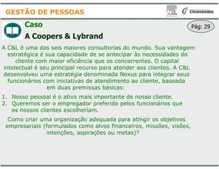 Caso
A Coopers & Lybrand
A C&L é uma das seis maiores consultorias do mundo. Sua vantagem
estratégica é sua capacidade de se antecipar às necessidades do
cliente com maior eficiência que os concorrentes. O capital
intelectual é seu principal recurso para atender aos clientes. A C&L
desenvolveu uma estratégia denominada Nexus para integrar seus
funcionários com iniciativas de atendimento ao cliente, baseada
em duas premissas básicas:
GESTÃO DE PESSOAS
em duas premissas básicas:
1. Nosso pessoal é o ativo mais importante de nosso cliente.
2. Queremos ser o empregador preferido pelos funcionários que
os nossos clientes escolheriam.
Como criar uma organização adequada para atingir os objetivos
empresariais (formulados como alvos financeiros, missões, visões,
intenções, aspirações ou metas)?
A C&L é uma das seis maiores consultorias do mundo. Sua vantagem
estratégica é sua capacidade de se antecipar às necessidades do
cliente com maior eficiência que os concorrentes. O capital
intelectual é seu principal recurso para atender aos clientes. A C&L
desenvolveu uma estratégia denominada Nexus para integrar seus
funcionários com iniciativas de atendimento ao cliente, baseada
em duas premissas básicas:
Pág: 29
em duas premissas básicas:
Nosso pessoal é o ativo mais importante de nosso cliente.
Queremos ser o empregador preferido pelos funcionários que
Como criar uma organização adequada para atingir os objetivos
empresariais (formulados como alvos financeiros, missões, visões,
intenções, aspirações ou metas)?
 