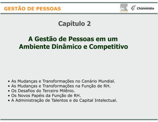 Capítulo
A Gestão de Pessoas em um
Ambiente Dinâmico e Competitivo
GESTÃO DE PESSOAS
• As Mudanças e Transformações no Cenário Mundial.
• As Mudanças e Transformações na Função de RH.
• Os Desafios do Terceiro Milênio.
• Os Novos Papéis da Função de RH.
• A Administração de Talentos e do Capital Intelectual.
Capítulo 2
A Gestão de Pessoas em um
Ambiente Dinâmico e Competitivo
As Mudanças e Transformações no Cenário Mundial.
As Mudanças e Transformações na Função de RH.
Os Novos Papéis da Função de RH.
A Administração de Talentos e do Capital Intelectual.
 