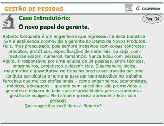 Caso Introdutório:
O novo papel do gerente.
Roberto Cerqueira é um engenheiro que ingressou na Beta Indústria
S/A e está sendo promovido a gerente do Depto de Novos Produtos.
Feliz, mas preocupado, pois sempre trabalhou com coisas concretas:
produtos, protótipos, especificações de materiais, ou seja, com
medidas exatas, números, tamanhos. Nunca lidou com pessoas.
Agora, é responsável por uma equipe de
GESTÃO DE PESSOAS
Agora, é responsável por uma equipe de
engenheiros, projetistas e desenhistas. Sua maneira lógica,
matemática e quantitativa no trabalho precisa ser trocada por uma
conduta psicológica e humana para ser bem
Percebeu que muitos profissionais – como engenheiros, economistas,
médicos, advogados – quando bem-
gerentes e deixam de lado suas especialidades para assumirem a
gestão de equipes. Ele também precisa aprender a lidar com
pessoas.
Que sugestões você daria a Roberto?
O novo papel do gerente.
Roberto Cerqueira é um engenheiro que ingressou na Beta Indústria
S/A e está sendo promovido a gerente do Depto de Novos Produtos.
Feliz, mas preocupado, pois sempre trabalhou com coisas concretas:
produtos, protótipos, especificações de materiais, ou seja, com
medidas exatas, números, tamanhos. Nunca lidou com pessoas.
Agora, é responsável por uma equipe de 34 pessoas, entre técnicos,
Pág: 34
Agora, é responsável por uma equipe de 34 pessoas, entre técnicos,
engenheiros, projetistas e desenhistas. Sua maneira lógica,
matemática e quantitativa no trabalho precisa ser trocada por uma
conduta psicológica e humana para ser bem-sucedido no trabalho.
como engenheiros, economistas,
-sucedidos são promovidos a
gerentes e deixam de lado suas especialidades para assumirem a
gestão de equipes. Ele também precisa aprender a lidar com
Que sugestões você daria a Roberto?
 