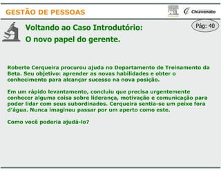 Voltando ao Caso Introdutório
O novo papel do gerente
Roberto Cerqueira procurou ajuda no Departamento de Treinamento da
Beta. Seu objetivo: aprender as novas habilidades e obter o
conhecimento para alcançar sucesso na nova posição.
GESTÃO DE PESSOAS
Em um rápido levantamento, concluiu que precisa urgentemente
conhecer alguma coisa sobre liderança, motivação e comunicação para
poder lidar com seus subordinados. Cerqueira sentia
d’água. Nunca imaginou passar por um aperto como este.
Como você poderia ajudá-lo?
Introdutório:
gerente.
Pág: 40
Roberto Cerqueira procurou ajuda no Departamento de Treinamento da
Beta. Seu objetivo: aprender as novas habilidades e obter o
conhecimento para alcançar sucesso na nova posição.
Em um rápido levantamento, concluiu que precisa urgentemente
conhecer alguma coisa sobre liderança, motivação e comunicação para
poder lidar com seus subordinados. Cerqueira sentia-se um peixe fora
d’água. Nunca imaginou passar por um aperto como este.
 