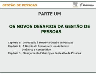 PARTE UM
OS NOVOS DESAFIOS DA GESTÃO DE
PESSOAS
GESTÃO DE PESSOAS
Capítulo 1: Introdução à Moderna
Capítulo 2: A Gestão de Pessoas
Dinâmico e Competitivo
Capítulo 3: Planejamento Estratégico
PARTE UM
OS NOVOS DESAFIOS DA GESTÃO DE
PESSOAS
Moderna Gestão de Pessoas
em um Ambiente
Competitivo
Estratégico da Gestão de Pessoas
 