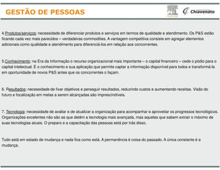 4.Produtos/serviços: necessidade de diferenciar produtos e serviços em termos de qualidade e atendimento. Os P&S estão
ficando cada vez mais parecidos – verdadeiras commodities. A vantagem competitiva consiste em agregar elementos
adicionais como qualidade e atendimento para diferenciá-los em relação aos concorrentes.
5.Conhecimento: na Era da Informação o recurso organizacional mais importante
capital intelectual. É o conhecimento e sua aplicação que permite captar a informação disponível para todos e transformá
em oportunidade de novos P&S antes que os concorrentes o façam.
GESTÃO DE PESSOAS
6. Resultados: necessidade de fixar objetivos e perseguir resultados, reduzindo custos e aumentando receitas. Visão do
futuro e focalização em metas a serem alcançadas são imprescindíveis.
7. Tecnologia: necessidade de avaliar e de atualizar a organização para acompanhar e aproveitar os progressos tecnológicos.
Organizações excelentes não são as que detêm a tecnologia mais avançada, mas aquelas que sabem extrair o máximo de
suas tecnologias atuais. O preparo e a capacitação das pessoas está por trás disso.
Tudo está em estado de mudança e nada fica como está. A permanência é coisa do passado. A única constante é a
mudança.
: necessidade de diferenciar produtos e serviços em termos de qualidade e atendimento. Os P&S estão
verdadeiras commodities. A vantagem competitiva consiste em agregar elementos
los em relação aos concorrentes.
: na Era da Informação o recurso organizacional mais importante – o capital financeiro – cede o pódio para o
capital intelectual. É o conhecimento e sua aplicação que permite captar a informação disponível para todos e transformá-la
em oportunidade de novos P&S antes que os concorrentes o façam.
: necessidade de fixar objetivos e perseguir resultados, reduzindo custos e aumentando receitas. Visão do
futuro e focalização em metas a serem alcançadas são imprescindíveis.
: necessidade de avaliar e de atualizar a organização para acompanhar e aproveitar os progressos tecnológicos.
Organizações excelentes não são as que detêm a tecnologia mais avançada, mas aquelas que sabem extrair o máximo de
suas tecnologias atuais. O preparo e a capacitação das pessoas está por trás disso.
Tudo está em estado de mudança e nada fica como está. A permanência é coisa do passado. A única constante é a
 