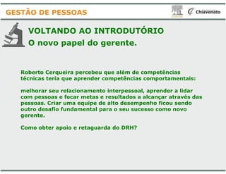 Roberto Cerqueira percebeu que além de competências
técnicas teria que aprender competências comportamentais:
VOLTANDO AO INTRODUTÓRIO
O novo papel do gerente.
GESTÃO DE PESSOAS
melhorar seu relacionamento interpessoal, aprender a lidar
com pessoas e focar metas e resultados a alcançar através das
pessoas. Criar uma equipe de alto desempenho ficou sendo
outro desafio fundamental para o seu sucesso como novo
gerente.
Como obter apoio e retaguarda do DRH?
Roberto Cerqueira percebeu que além de competências
técnicas teria que aprender competências comportamentais:
VOLTANDO AO INTRODUTÓRIO
O novo papel do gerente.
melhorar seu relacionamento interpessoal, aprender a lidar
com pessoas e focar metas e resultados a alcançar através das
pessoas. Criar uma equipe de alto desempenho ficou sendo
outro desafio fundamental para o seu sucesso como novo
Como obter apoio e retaguarda do DRH?
 