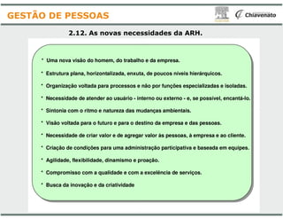 * Uma nova visão do homem, do trabalho e da empresa.
* Estrutura plana, horizontalizada, enxuta, de poucos níveis hierárquicos.
* Organização voltada para processos e não por funções especia
* Necessidade de atender ao usuário - interno ou externo
* Sintonia com o ritmo e natureza das mudanças ambientais.
2.12. As novas necessidades
GESTÃO DE PESSOAS
* Sintonia com o ritmo e natureza das mudanças ambientais.
* Visão voltada para o futuro e para o destino da empresa e da
* Necessidade de criar valor e de agregar valor às pessoas, à
* Criação de condições para uma administração participativa e
* Agilidade, flexibilidade, dinamismo e proação
* Compromisso com a qualidade e com a excelência de serviços.
* Busca da inovação e da criatividade
* Uma nova visão do homem, do trabalho e da empresa.
, enxuta, de poucos níveis hierárquicos.
* Organização voltada para processos e não por funções especializadas e isoladas.
interno ou externo - e, se possível, encantá-lo.
* Sintonia com o ritmo e natureza das mudanças ambientais.
necessidades da ARH.
* Sintonia com o ritmo e natureza das mudanças ambientais.
* Visão voltada para o futuro e para o destino da empresa e das pessoas.
* Necessidade de criar valor e de agregar valor às pessoas, à empresa e ao cliente.
* Criação de condições para uma administração participativa e baseada em equipes.
proação.
* Compromisso com a qualidade e com a excelência de serviços.
 