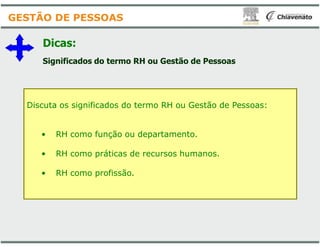 Dicas:
Significados do termo RH ou Gestão de Pessoas
Discuta os significados do termo RH ou Gestão de Pessoas:
GESTÃO DE PESSOAS
• RH como função ou departamento.
• RH como práticas de recursos humanos.
• RH como profissão.
Significados do termo RH ou Gestão de Pessoas
Discuta os significados do termo RH ou Gestão de Pessoas:
RH como função ou departamento.
RH como práticas de recursos humanos.
 