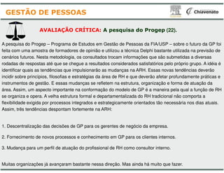 A pesquisa do Progep – Programa de Estudos em Gestão
feita com uma amostra de formadores de opinião e utilizou
cenários futuros. Nesta metodologia, os consultados trocam
rodadas de respostas até que se chegue a resultados considerados
identificar quais as tendências que impulsionarão as mudanças
incidir sobre princípios, filosofias e estratégias da área de RH e
instrumentos de gestão. E essas mudanças se refletem
AVALIAÇÃO CRÍTICA: A pesquisa
GESTÃO DE PESSOAS
área. Assim, um aspecto importante na conformação do
se organiza e opera. A velha estrutura formal e departamentalizada
flexibilidade exigida por processos integrados e estrategicamente
Assim, três tendências despontam fortemente na ARH:
1. Descentralização das decisões de GP para os gerentes
2. Fornecimento de novos processos e conhecimento em
3. Mudança para um perfil de atuação do profissional de RH
Muitas organizações já avançaram bastante nessa direção
Gestão de Pessoas da FIA/USP – sobre o futuro da GP foi
utilizou a técnica Delphi bastante utilizada na previsão de
trocam informações que são submetidas a diversas
considerados satisfatórios pelo próprio grupo. A idéia é
mudanças na ARH. Essas novas tendências deverão
de RH e que deverão afetar profundamente práticas e
refletem na estrutura, organização e forma de atuação da
pesquisa do Progep (22).
do modelo de GP é a maneira pela qual a função de RH
departamentalizada do RH tradicional não comporta a
estrategicamente orientados tão necessária nos dias atuais.
gerentes de negócio da empresa.
em GP para os clientes internos.
de RH como consultor interno.
direção. Mas ainda há muito que fazer.
 
