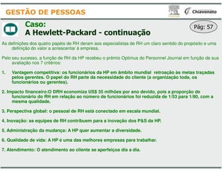 Caso:
A Hewlett-Packard - continuação
As definições dos quatro papéis de RH deram aos especialistas de RH um claro sentido do propósito e uma
definição do valor a acrescentar à empresa.
Pelo seu sucesso, a função de RH da HP recebeu o prêmio Optimus do Personnel Journal em função de sua
avaliação nos 7 critérios:
1. Vantagem competitiva: os funcionários da HP em âmbito mundial retroação às metas traçadas
pelos gerentes. O papel do RH parte da necessidade do cliente (a organização toda, os
funcionários ou gerentes).
GESTÃO DE PESSOAS
2. Impacto financeiro:O DRH economiza US$ 35 milhões por ano devido, pois a proporção de
funcionário do RH em relação ao número de funcionários foi reduzida de
mesma qualidade.
3. Perspectiva global: o pessoal de RH está conectado em escala mundial.
4. Inovação: as equipes de RH contribuem para a inovação dos P&S da HP.
5. Administração da mudança: A HP quer aumentar a diversidade.
6. Qualidade de vida: A HP é uma das melhores empresas para trabalhar.
7. Atendimento: O atendimento ao cliente se aperfeiçoa dia a dia.
continuação
Pág: 57
As definições dos quatro papéis de RH deram aos especialistas de RH um claro sentido do propósito e uma
Pelo seu sucesso, a função de RH da HP recebeu o prêmio Optimus do Personnel Journal em função de sua
Vantagem competitiva: os funcionários da HP em âmbito mundial retroação às metas traçadas
pelos gerentes. O papel do RH parte da necessidade do cliente (a organização toda, os
milhões por ano devido, pois a proporção de
funcionário do RH em relação ao número de funcionários foi reduzida de 1/53 para 1/80, com a
. Perspectiva global: o pessoal de RH está conectado em escala mundial.
. Inovação: as equipes de RH contribuem para a inovação dos P&S da HP.
. Administração da mudança: A HP quer aumentar a diversidade.
. Qualidade de vida: A HP é uma das melhores empresas para trabalhar.
. Atendimento: O atendimento ao cliente se aperfeiçoa dia a dia.
 