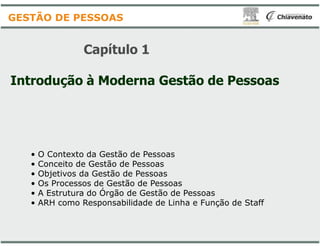 Capítulo 1
Introdução à Moderna Gestão
GESTÃO DE PESSOAS
• O Contexto da Gestão de Pessoas
• Conceito de Gestão de Pessoas
• Objetivos da Gestão de Pessoas
• Os Processos de Gestão de Pessoas
• A Estrutura do Órgão de Gestão de Pessoas
• ARH como Responsabilidade de Linha e Função de Staff
Gestão de Pessoas
O Contexto da Gestão de Pessoas
Conceito de Gestão de Pessoas
Objetivos da Gestão de Pessoas
Os Processos de Gestão de Pessoas
A Estrutura do Órgão de Gestão de Pessoas
ARH como Responsabilidade de Linha e Função de Staff
 