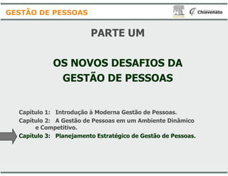 PARTE UM
OS NOVOS DESAFIOS DA
GESTÃO DE PESSOAS
GESTÃO DE PESSOAS
Capítulo 1: Introdução à Moderna Gestão de Pessoas.
Capítulo 2: A Gestão de Pessoas em um Ambiente Dinâmico
e Competitivo.
Capítulo 3: Planejamento Estratégico de Gestão de Pessoas.
PARTE UM
OS NOVOS DESAFIOS DA
GESTÃO DE PESSOAS
: Introdução à Moderna Gestão de Pessoas.
: A Gestão de Pessoas em um Ambiente Dinâmico
: Planejamento Estratégico de Gestão de Pessoas.
 
