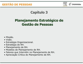 Capítulo
Planejamento Estratégico de
Gestão de Pessoas
GESTÃO DE PESSOAS
• Missão.
• Visão.
• Estratégia Organizacional.
• Estratégia de RH.
• Planejamento de RH.
• Modelos de Planejamento de RH.
• Fatores que Intervêm no Planejamento de RH.
• Apreciação Crítica do Planejamento de RH.
Capítulo 3
Planejamento Estratégico de
Gestão de Pessoas
Fatores que Intervêm no Planejamento de RH.
Apreciação Crítica do Planejamento de RH.
 