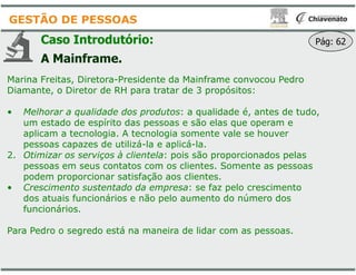 Caso Introdutório:
A Mainframe.
Marina Freitas, Diretora-Presidente da Mainframe convocou Pedro
Diamante, o Diretor de RH para tratar de
• Melhorar a qualidade dos produtos
um estado de espírito das pessoas e são elas que operam e
aplicam a tecnologia. A tecnologia somente vale se houver
GESTÃO DE PESSOAS
aplicam a tecnologia. A tecnologia somente vale se houver
pessoas capazes de utilizá-la e aplicá
2. Otimizar os serviços à clientela: pois são proporcionados pelas
pessoas em seus contatos com os clientes. Somente as pessoas
podem proporcionar satisfação aos clientes.
• Crescimento sustentado da empresa
dos atuais funcionários e não pelo aumento do número dos
funcionários.
Para Pedro o segredo está na maneira de lidar com as pessoas.
Presidente da Mainframe convocou Pedro
Diamante, o Diretor de RH para tratar de 3 propósitos:
Melhorar a qualidade dos produtos: a qualidade é, antes de tudo,
um estado de espírito das pessoas e são elas que operam e
aplicam a tecnologia. A tecnologia somente vale se houver
Pág: 62
aplicam a tecnologia. A tecnologia somente vale se houver
la e aplicá-la.
: pois são proporcionados pelas
pessoas em seus contatos com os clientes. Somente as pessoas
podem proporcionar satisfação aos clientes.
Crescimento sustentado da empresa: se faz pelo crescimento
dos atuais funcionários e não pelo aumento do número dos
Para Pedro o segredo está na maneira de lidar com as pessoas.
 