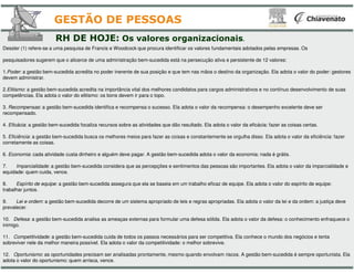Dessler (1) refere-se a uma pesquisa de Francis e Woodcock que procura identificar os valores fundamentais adotados pelas empresas. Os
pesquisadores sugerem que o alicerce de uma administração bem-sucedida está na persecução ativa e persistente de
1.Poder: a gestão bem-sucedida acredita no poder inerente de sua posição e que tem nas mãos o destino da organização. Ela adota o valor
devem administrar.
2.Elitismo: a gestão bem-sucedida acredita na importância vital dos melhores candidatos para cargos administrativos e no contínuo desenvol
competências. Ela adota o valor do elitismo: os bons devem ir para o topo.
3. Recompensas: a gestão bem-sucedida identifica e recompensa o sucesso. Ela adota o valor da recompensa: o desempenho excelente deve ser
recompensado.
4. Eficácia: a gestão bem-sucedida focaliza recursos sobre as atividades que dão resultado. Ela adota o valor da eficácia: fazer as coisas
5. Eficiência: a gestão bem-sucedida busca os melhores meios para fazer as coisas e constantemente se orgulha disso. Ela adota o valor da efi
RH DE HOJE: Os valores organizacionais
GESTÃO DE PESSOAS
5. Eficiência: a gestão bem-sucedida busca os melhores meios para fazer as coisas e constantemente se orgulha disso. Ela adota o valor da efi
corretamente as coisas.
6. Economia: cada atividade custa dinheiro e alguém deve pagar. A gestão bem-
7. Imparcialidade: a gestão bem-sucedida considera que as percepções e sentimentos das pessoas são importantes. Ela adota o valor da imparcialida
equidade: quem cuida, vence.
8. Espírito de equipe: a gestão bem-sucedida assegura que ela se baseia em um trabalho eficaz de equipe. Ela adota o valor do espírito de equipe:
trabalhar juntos.
9. Lei e ordem: a gestão bem-sucedida decorre de um sistema apropriado de leis e regras apropriadas. Ela adota o valor da lei e da ordem: a ju
prevalecer.
10. Defesa: a gestão bem-sucedida analisa as ameaças externas para formular uma defesa sólida. Ela adota o valor da defesa: o conhecimento
inimigo.
11. Competitividade: a gestão bem-sucedida cuida de todos os passos necessários para ser competitiva. Ela conhece o mundo dos negócios e tenta
sobreviver nele da melhor maneira possível. Ela adota o valor da competitividade: o melhor sobrevive.
12. Oportunismo: as oportunidades precisam ser analisadas prontamente, mesmo quando envolvam riscos. A gestão bem
adota o valor do oportunismo: quem arrisca, vence.
se a uma pesquisa de Francis e Woodcock que procura identificar os valores fundamentais adotados pelas empresas. Os
sucedida está na persecução ativa e persistente de 12 valores:
sucedida acredita no poder inerente de sua posição e que tem nas mãos o destino da organização. Ela adota o valor do poder: gestores
sucedida acredita na importância vital dos melhores candidatos para cargos administrativos e no contínuo desenvolvimento de suas
sucedida identifica e recompensa o sucesso. Ela adota o valor da recompensa: o desempenho excelente deve ser
sucedida focaliza recursos sobre as atividades que dão resultado. Ela adota o valor da eficácia: fazer as coisas certas.
sucedida busca os melhores meios para fazer as coisas e constantemente se orgulha disso. Ela adota o valor da eficiência: fazer
organizacionais.
GESTÃO DE PESSOAS
sucedida busca os melhores meios para fazer as coisas e constantemente se orgulha disso. Ela adota o valor da eficiência: fazer
-sucedida adota o valor da economia: nada é grátis.
sucedida considera que as percepções e sentimentos das pessoas são importantes. Ela adota o valor da imparcialidade e
sucedida assegura que ela se baseia em um trabalho eficaz de equipe. Ela adota o valor do espírito de equipe:
sucedida decorre de um sistema apropriado de leis e regras apropriadas. Ela adota o valor da lei e da ordem: a justiça deve
sucedida analisa as ameaças externas para formular uma defesa sólida. Ela adota o valor da defesa: o conhecimento enfraquece o
sucedida cuida de todos os passos necessários para ser competitiva. Ela conhece o mundo dos negócios e tenta
sobreviver nele da melhor maneira possível. Ela adota o valor da competitividade: o melhor sobrevive.
: as oportunidades precisam ser analisadas prontamente, mesmo quando envolvam riscos. A gestão bem-sucedida é sempre oportunista. Ela
 